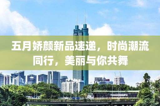 五月嬌顏新品速遞,時尚潮流同行,美麗與你共舞