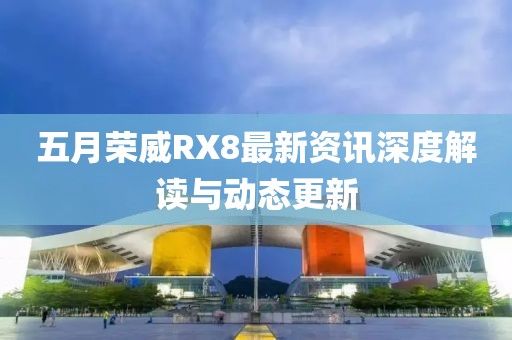 五月榮威RX8最新資訊深度解讀與動態更新
