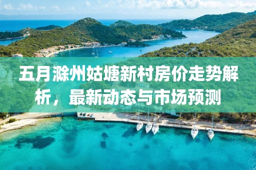 五月滁州姑塘新村房價走勢解析,最新動態與市場預測