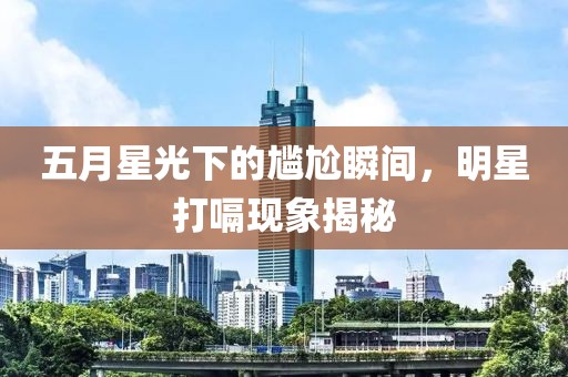 五月星光下的尷尬瞬間,明星打嗝現象揭秘