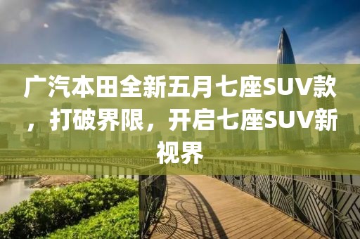 廣汽本田全新五月七座SUV款,打破界限,開啟七座SUV新視界