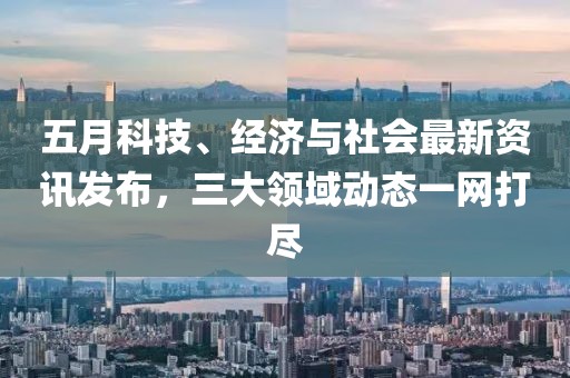 五月科技、經(jīng)濟與社會最新資訊發(fā)布，三大領(lǐng)域動態(tài)一網(wǎng)打盡
