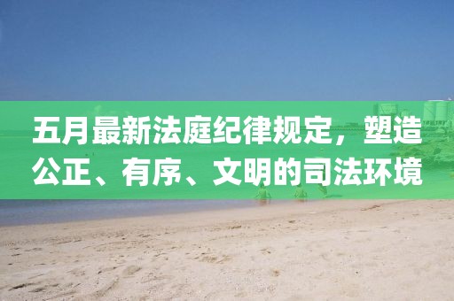 五月最新法庭紀(jì)律規(guī)定,塑造公正、有序、文明的司法環(huán)境