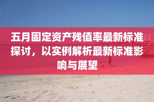 五月固定資產(chǎn)殘值率最新標(biāo)準(zhǔn)探討,以實(shí)例解析最新標(biāo)準(zhǔn)影響與展望