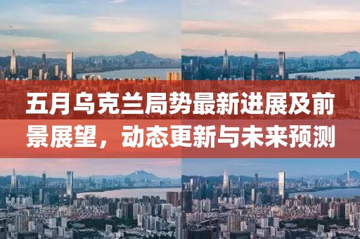 五月烏克蘭局勢(shì)最新進(jìn)展及前景展望,動(dòng)態(tài)更新與未來預(yù)測(cè)