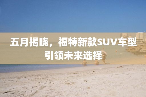 五月揭曉,福特新款SUV車型引領未來選擇