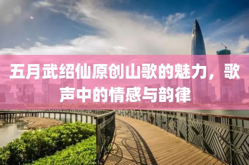 五月武紹仙原創(chuàng)山歌的魅力,歌聲中的情感與韻律
