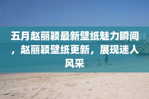 五月趙麗穎最新壁紙魅力瞬間,趙麗穎壁紙更新,展現(xiàn)迷人風(fēng)采