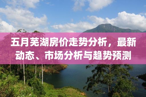 五月蕪湖房價走勢分析,最新動態(tài)、市場分析與趨勢預測
