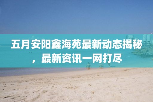 五月安陽鑫海苑最新動態揭秘,最新資訊一網打盡