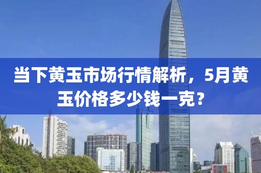 當下黃玉市場行情解析，5月黃玉價格多少錢一克？