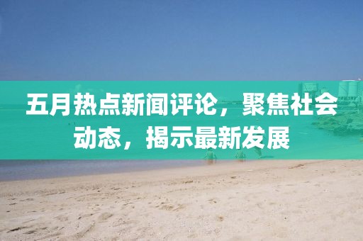五月熱點新聞評論,聚焦社會動態,揭示最新發展