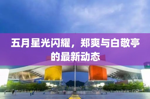 五月星光閃耀,鄭爽與白敬亭的最新動態