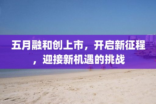 五月融和創上市，開啟新征程，迎接新機遇的挑戰