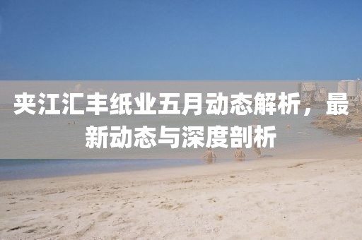 夾江匯豐紙業五月動態解析,最新動態與深度剖析