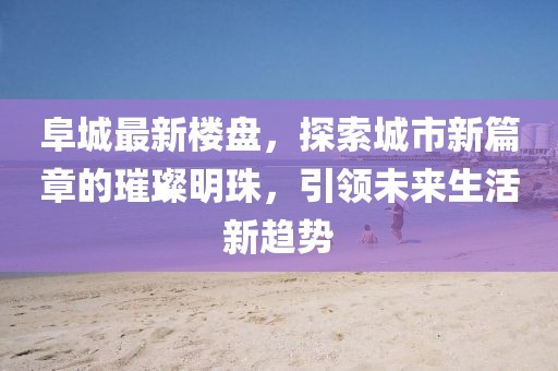 阜城最新樓盤,探索城市新篇章的璀璨明珠,引領未來生活新趨勢