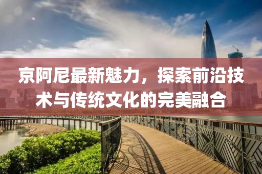 京阿尼最新魅力,探索前沿技術與傳統文化的完美融合