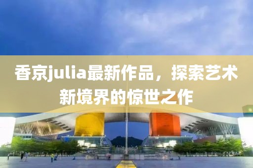 香京julia最新作品,探索藝術(shù)新境界的驚世之作