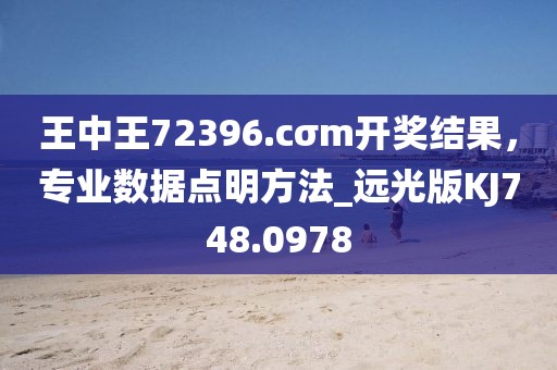 王中王72396.cσm開獎結果，專業數據點明方法_遠光版KJ748.0978