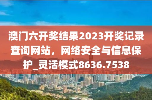 澳門六開獎結果2023開獎記錄查詢網站,網絡安全與信息保護_靈活模式8636.7538