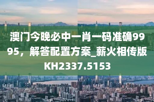 澳門今晚必中一肖一碼準確9995，解答配置方案_薪火相傳版KH2337.5153
