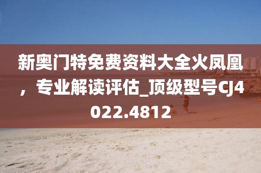 新奧門特免費資料大全火鳳凰,專業解讀評估_頂級型號CJ4022.4812
