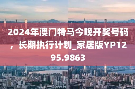 2024年澳門特馬今晚開獎號碼，長期執行計劃_家居版YP1295.9863