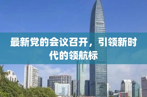 最新黨的會議召開,引領新時代的領航標