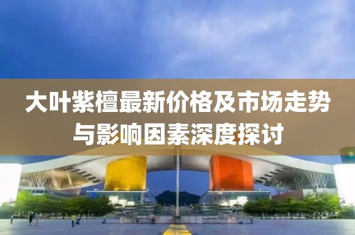 大葉紫檀最新價格及市場走勢與影響因素深度探討