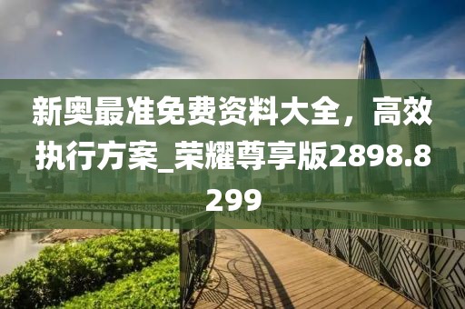 新奧最準免費資料大全，高效執行方案_榮耀尊享版2898.8299