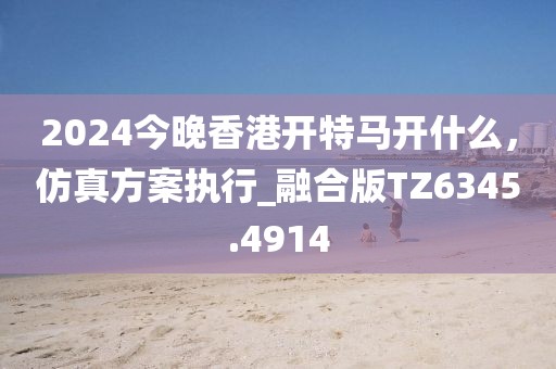2024今晚香港開(kāi)特馬開(kāi)什么,仿真方案執(zhí)行_融合版TZ6345.4914