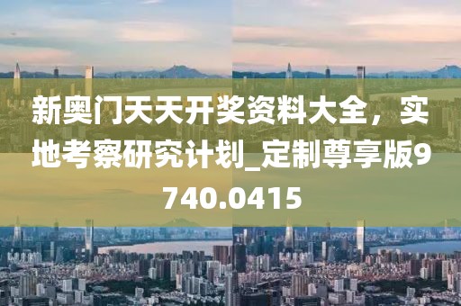新奧門天天開獎資料大全,實地考察研究計劃_定制尊享版9740.0415