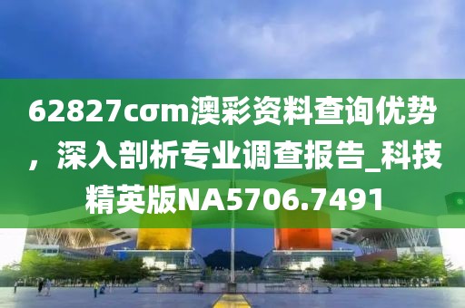 62827cσm澳彩資料查詢優勢,深入剖析專業調查報告_科技精英版NA5706.7491