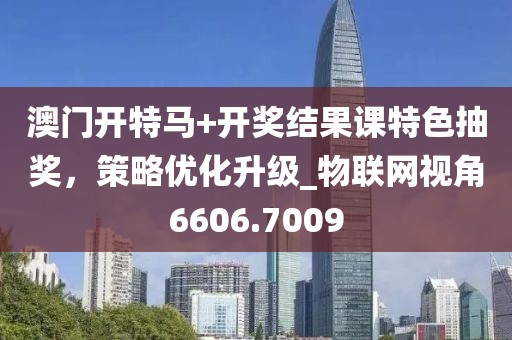 澳門開特馬+開獎(jiǎng)結(jié)果課特色抽獎(jiǎng),策略優(yōu)化升級(jí)_物聯(lián)網(wǎng)視角6606.7009