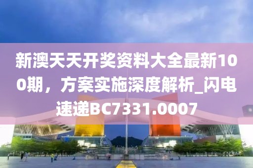 新澳天天開獎資料大全最新100期,方案實施深度解析_閃電速遞BC7331.0007