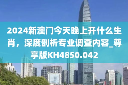 2024新澳門今天晚上開什么生肖,深度剖析專業(yè)調(diào)查內(nèi)容_尊享版KH4850.042