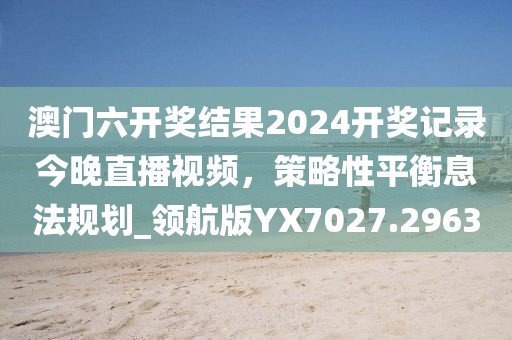 澳門六開獎結果2024開獎記錄今晚直播視頻,策略性平衡息法規劃_領航版YX7027.2963
