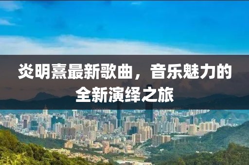 炎明熹最新歌曲,音樂魅力的全新演繹之旅