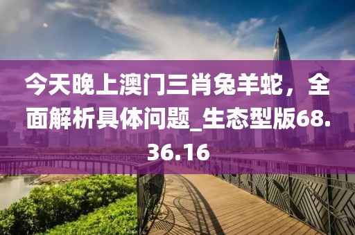 今天晚上澳門三肖兔羊蛇,全面解析具體問題_生態型版68.36.16