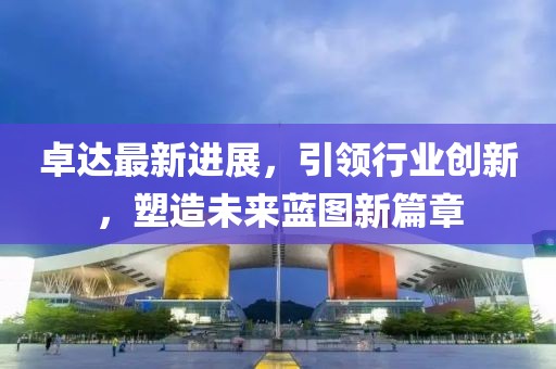 卓達最新進展,引領行業創新,塑造未來藍圖新篇章