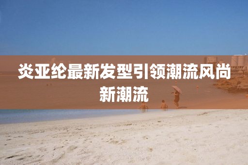 炎亞綸最新發(fā)型引領(lǐng)潮流風(fēng)尚新潮流