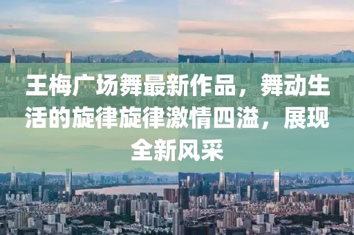 王梅廣場舞最新作品,舞動生活的旋律旋律激情四溢,展現(xiàn)全新風(fēng)采