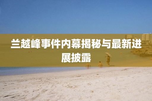 蘭越峰事件內(nèi)幕揭秘與最新進(jìn)展披露