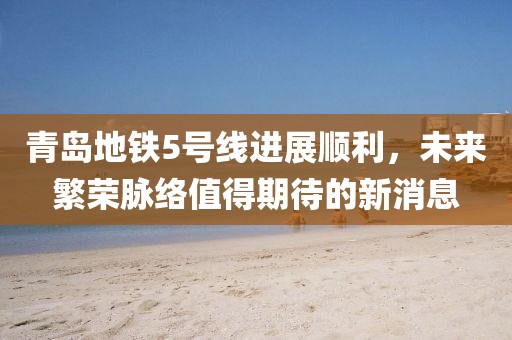 青島地鐵5號線進展順利,未來繁榮脈絡值得期待的新消息