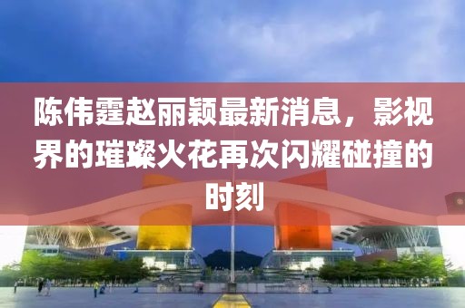 陳偉霆趙麗穎最新消息,影視界的璀璨火花再次閃耀碰撞的時刻